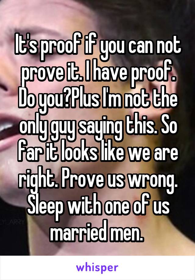 It's proof if you can not prove it. I have proof. Do you?Plus I'm not the only guy saying this. So far it looks like we are right. Prove us wrong. Sleep with one of us married men. 