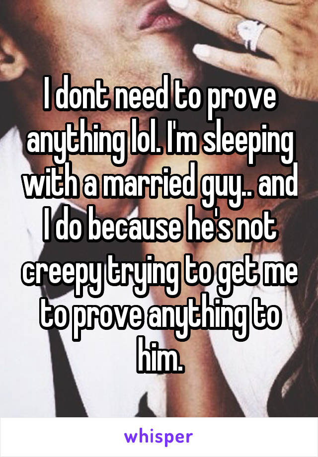 I dont need to prove anything lol. I'm sleeping with a married guy.. and I do because he's not creepy trying to get me to prove anything to him.