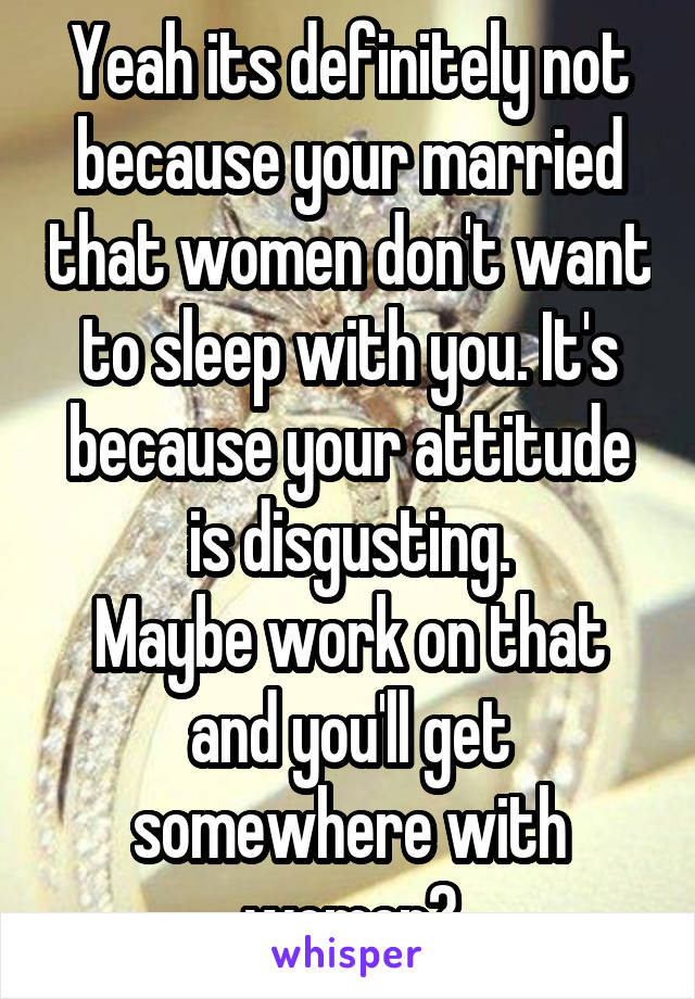 Yeah its definitely not because your married that women don't want to sleep with you. It's because your attitude is disgusting.
Maybe work on that and you'll get somewhere with women?