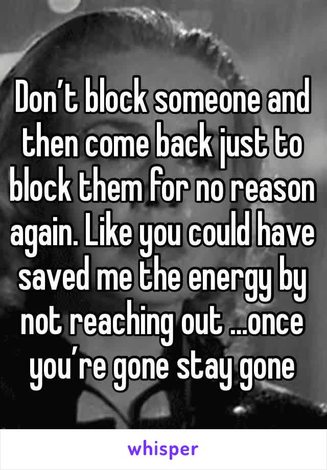 Don’t block someone and then come back just to block them for no reason again. Like you could have saved me the energy by not reaching out …once you’re gone stay gone