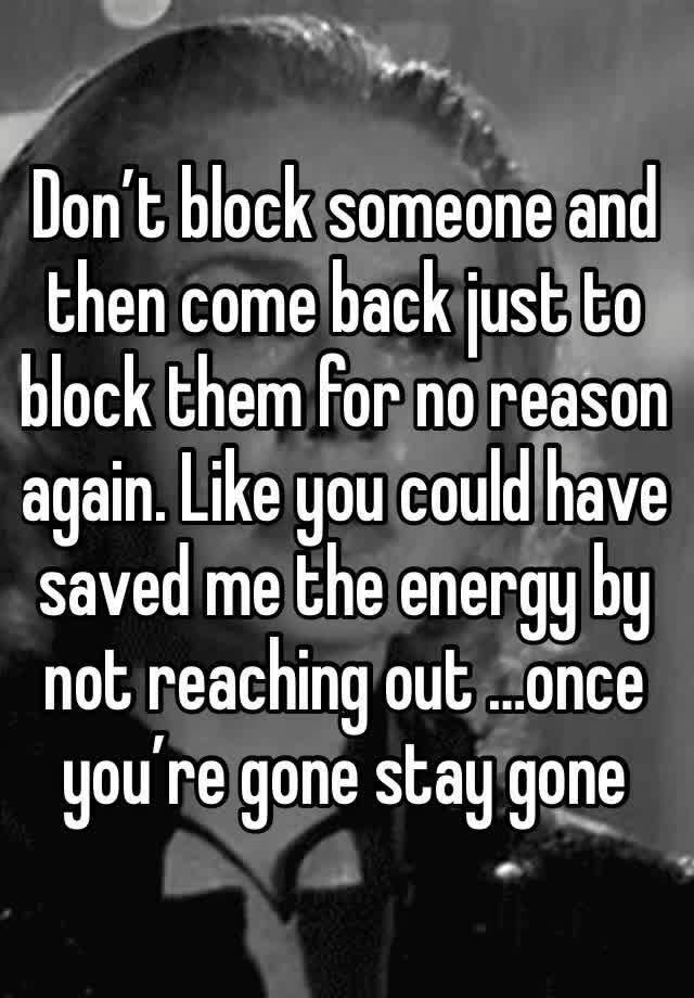 Don’t block someone and then come back just to block them for no reason again. Like you could have saved me the energy by not reaching out …once you’re gone stay gone