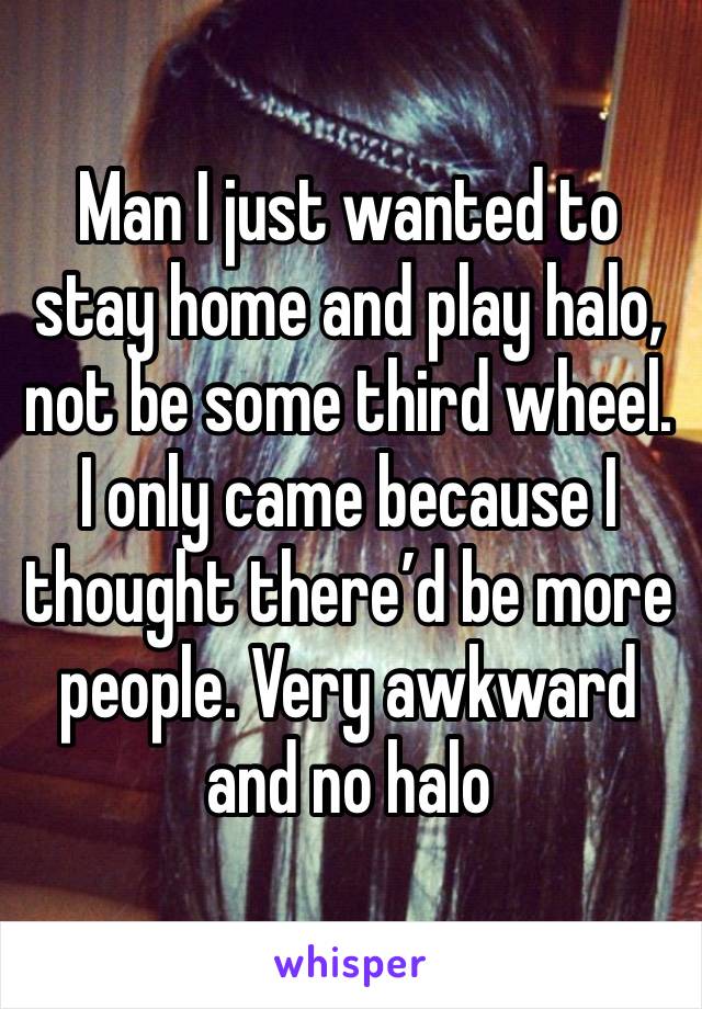 Man I just wanted to stay home and play halo, not be some third wheel. I only came because I thought there’d be more people. Very awkward and no halo 