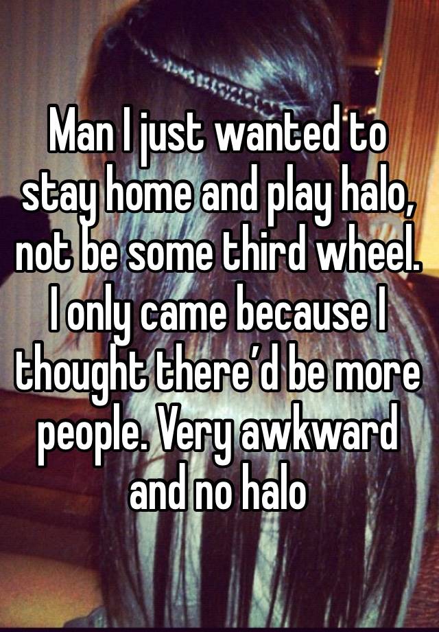 Man I just wanted to stay home and play halo, not be some third wheel. I only came because I thought there’d be more people. Very awkward and no halo 