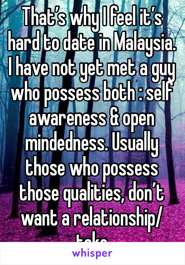 That’s why I feel it’s hard to date in Malaysia. I have not yet met a guy who possess both : self awareness & open mindedness. Usually those who possess those qualities, don’t want a relationship/take