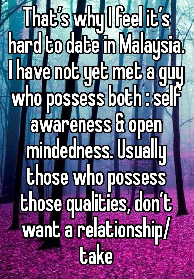 That’s why I feel it’s hard to date in Malaysia. I have not yet met a guy who possess both : self awareness & open mindedness. Usually those who possess those qualities, don’t want a relationship/take