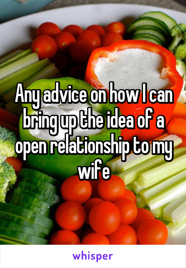 Any advice on how I can bring up the idea of a open relationship to my wife