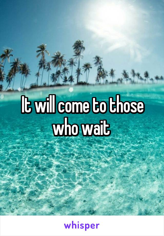 It will come to those who wait 