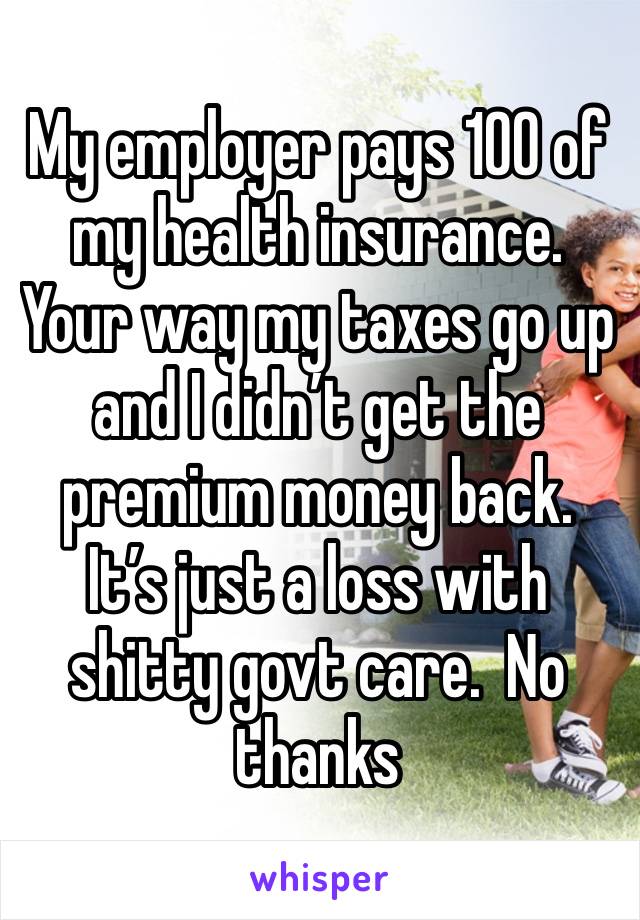 My employer pays 100 of my health insurance. Your way my taxes go up and I didn’t get the premium money back. It’s just a loss with shitty govt care.  No thanks 