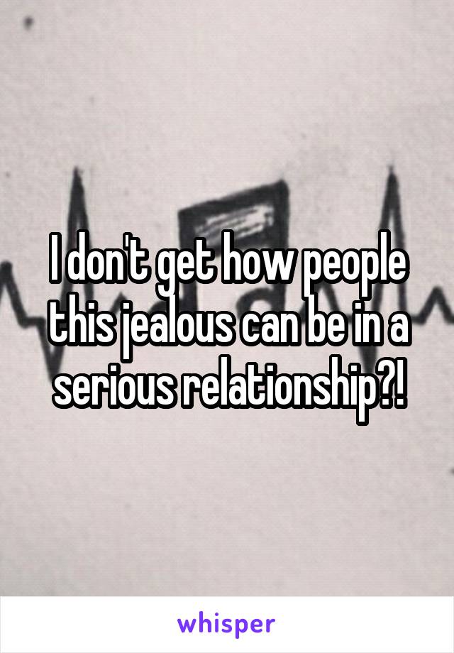 I don't get how people this jealous can be in a serious relationship?!