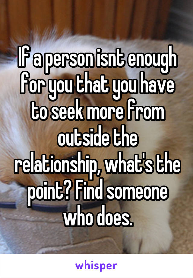 If a person isnt enough for you that you have to seek more from outside the relationship, what's the point? Find someone who does.