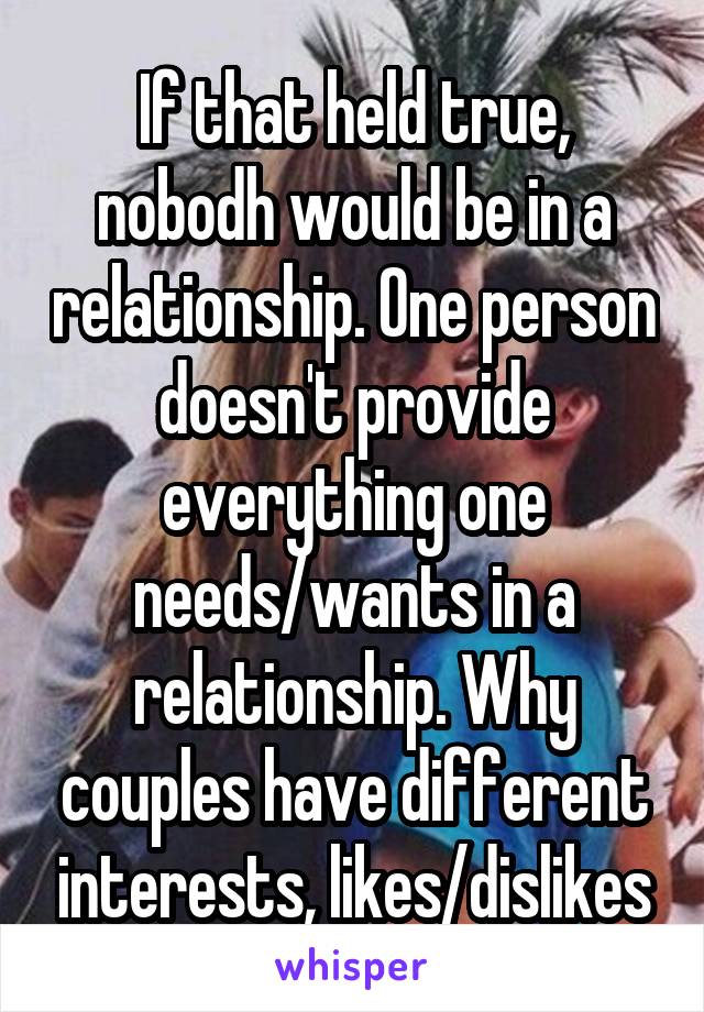 If that held true, nobodh would be in a relationship. One person doesn't provide everything one needs/wants in a relationship. Why couples have different interests, likes/dislikes