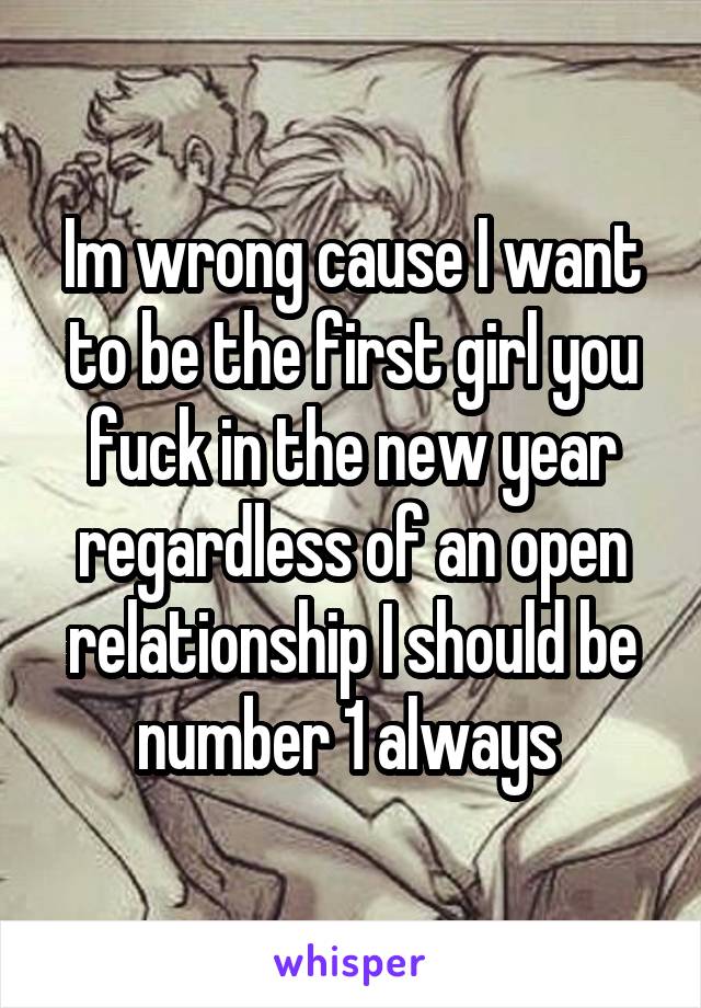 Im wrong cause I want to be the first girl you fuck in the new year regardless of an open relationship I should be number 1 always 