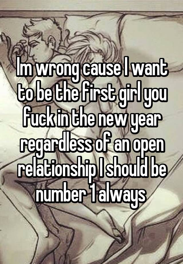 Im wrong cause I want to be the first girl you fuck in the new year regardless of an open relationship I should be number 1 always 