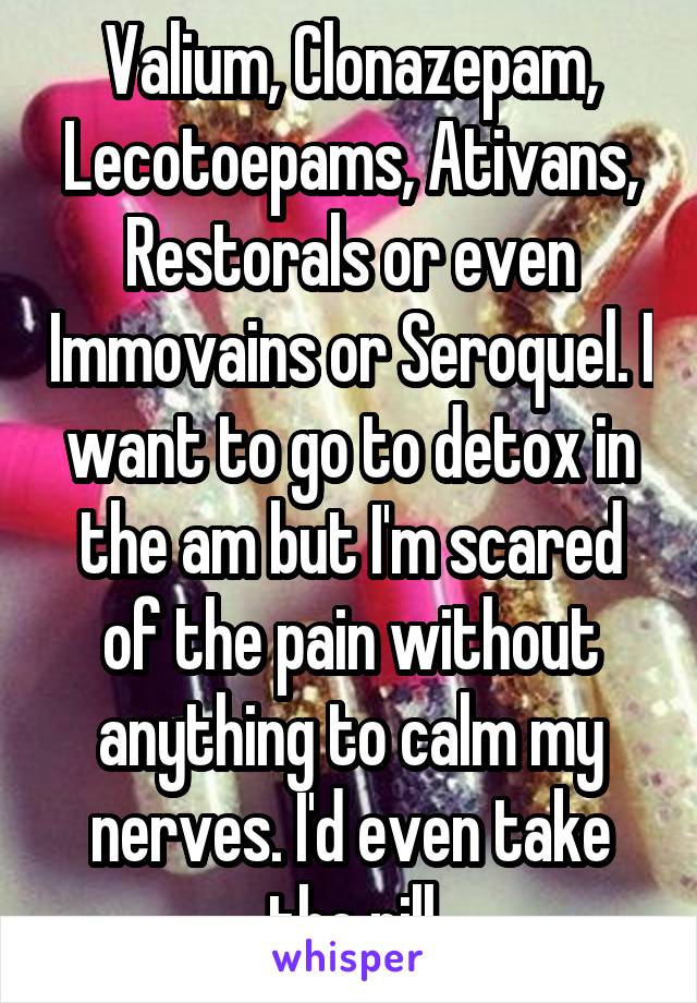 Valium, Clonazepam, Lecotoepams, Ativans, Restorals or even Immovains or Seroquel. I want to go to detox in the am but I'm scared of the pain without anything to calm my nerves. I'd even take thc pill