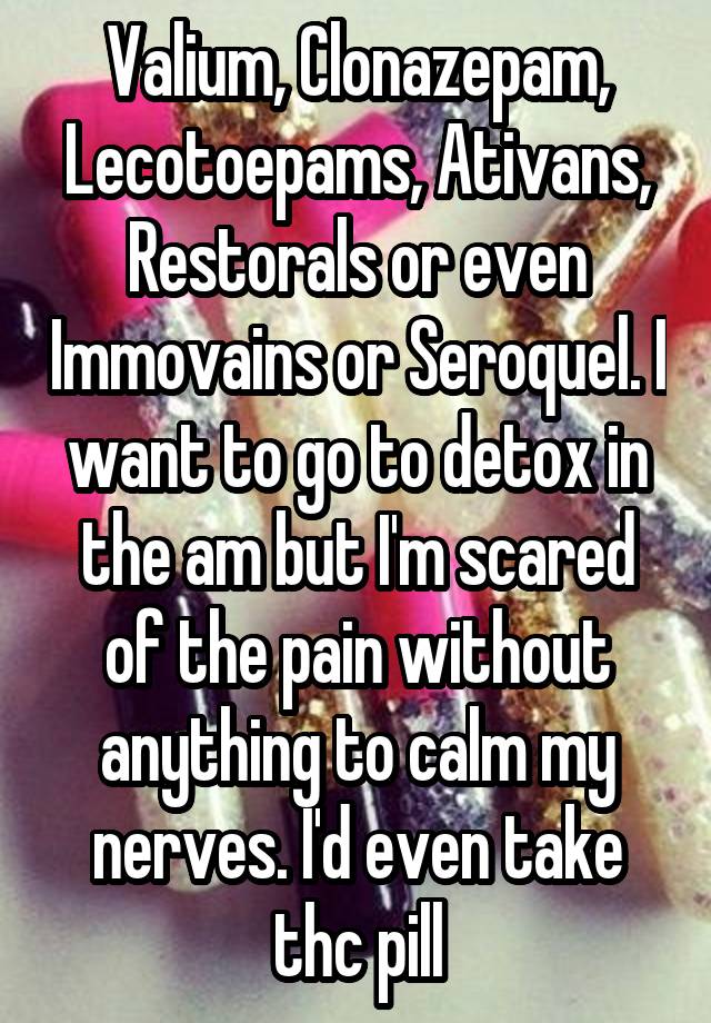 Valium, Clonazepam, Lecotoepams, Ativans, Restorals or even Immovains or Seroquel. I want to go to detox in the am but I'm scared of the pain without anything to calm my nerves. I'd even take thc pill