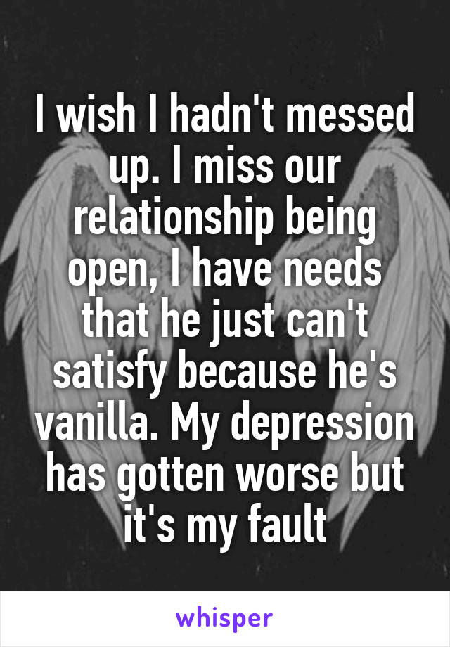 I wish I hadn't messed up. I miss our relationship being open, I have needs that he just can't satisfy because he's vanilla. My depression has gotten worse but it's my fault