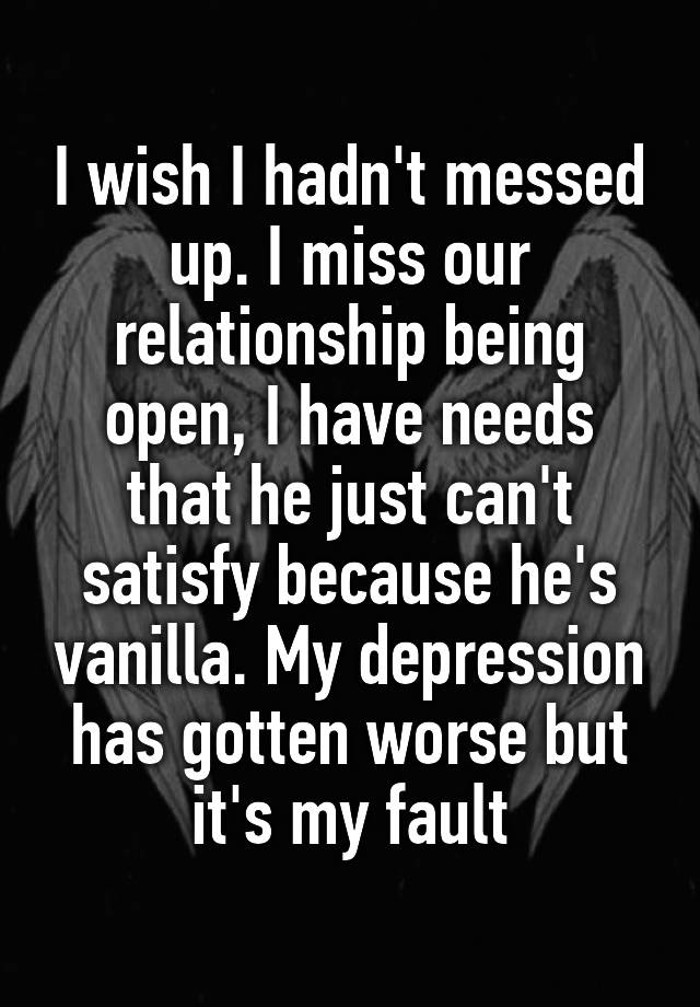 I wish I hadn't messed up. I miss our relationship being open, I have needs that he just can't satisfy because he's vanilla. My depression has gotten worse but it's my fault