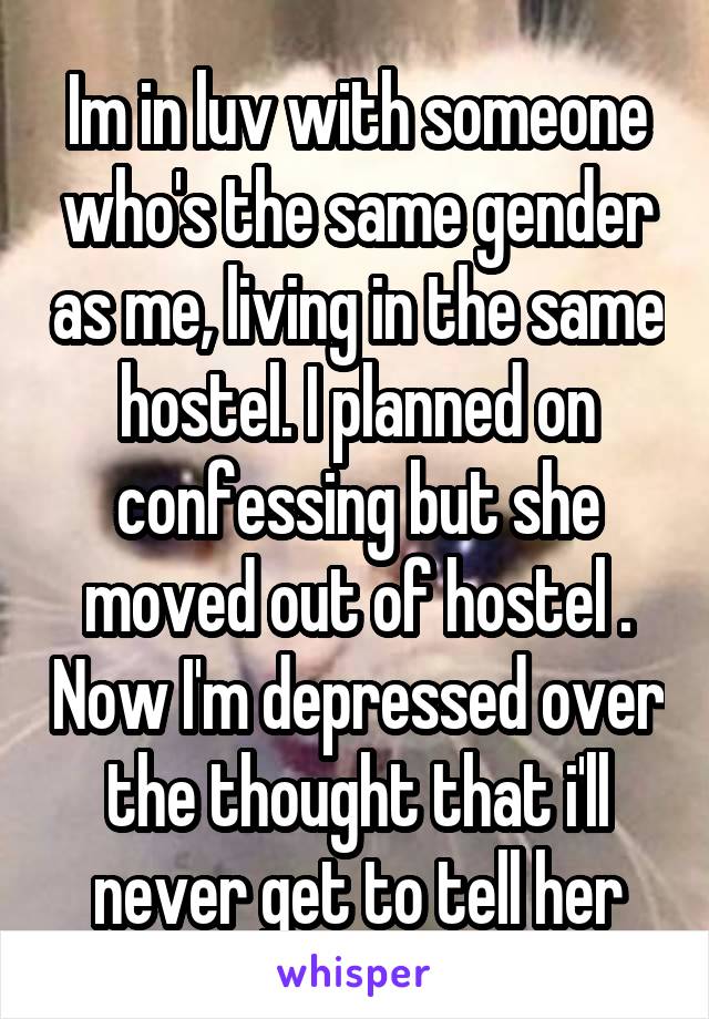  Im in luv with someone who's the same gender as me, living in the same hostel. I planned on confessing but she moved out of hostel . Now I'm depressed over the thought that i'll never get to tell her