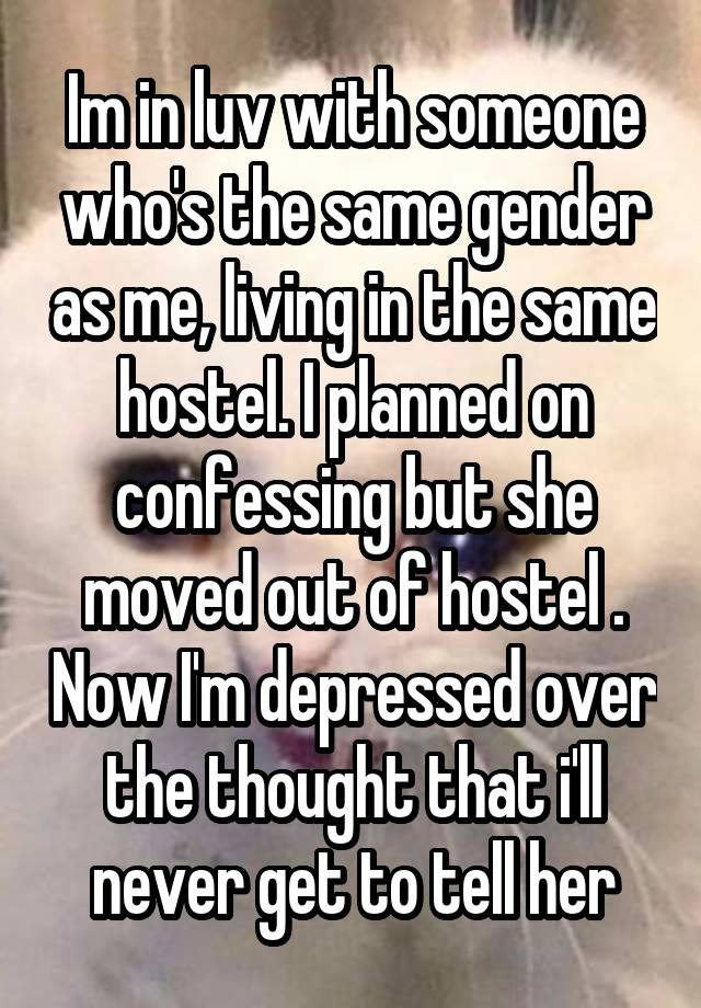  Im in luv with someone who's the same gender as me, living in the same hostel. I planned on confessing but she moved out of hostel . Now I'm depressed over the thought that i'll never get to tell her