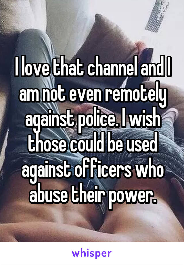 I love that channel and I am not even remotely against police. I wish those could be used against officers who abuse their power.