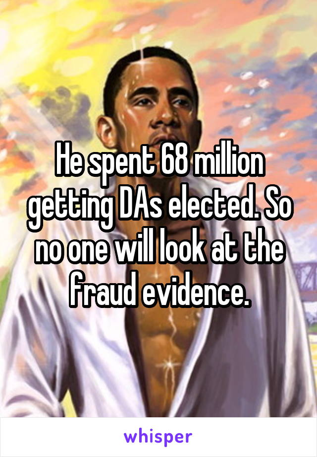 He spent 68 million getting DAs elected. So no one will look at the fraud evidence.