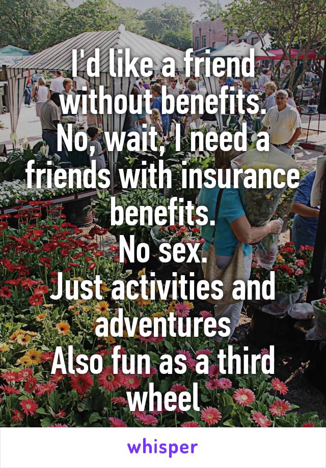 I'd like a friend without benefits.
No, wait, I need a friends with insurance benefits.
No sex.
Just activities and adventures
Also fun as a third wheel