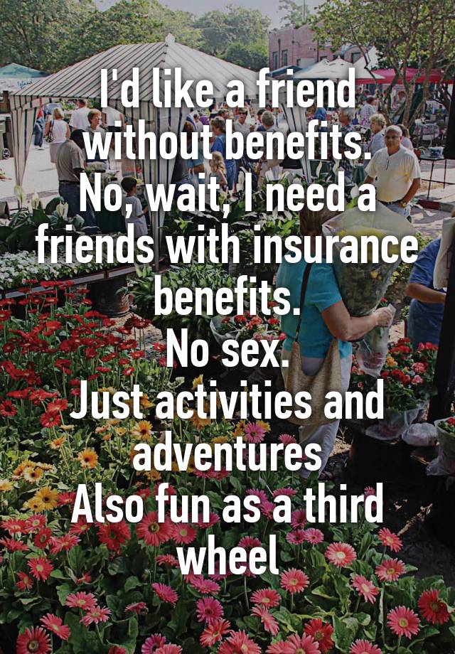 I'd like a friend without benefits.
No, wait, I need a friends with insurance benefits.
No sex.
Just activities and adventures
Also fun as a third wheel