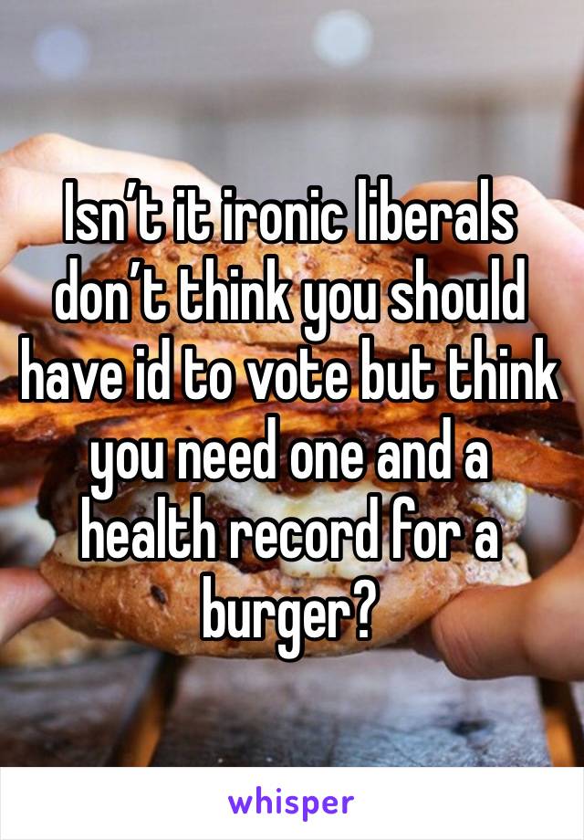 Isn’t it ironic liberals don’t think you should have id to vote but think you need one and a health record for a burger?