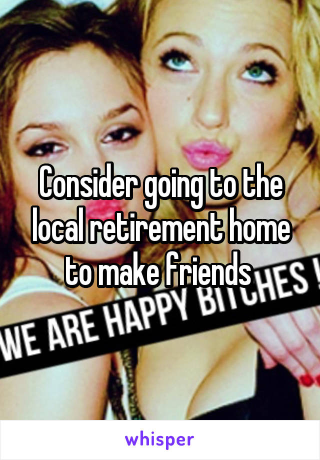 Consider going to the local retirement home to make friends 