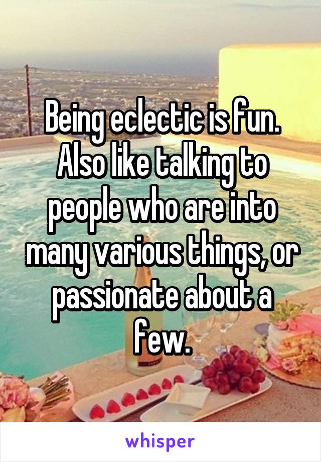 Being eclectic is fun. Also like talking to people who are into many various things, or passionate about a few.