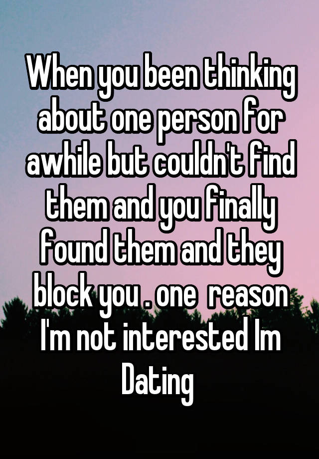 When you been thinking about one person for awhile but couldn't find them and you finally found them and they block you . one  reason I'm not interested Im Dating 