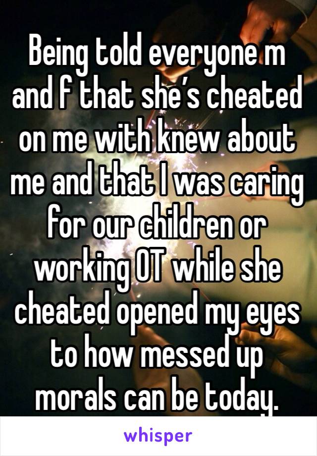 Being told everyone m and f that she’s cheated on me with knew about me and that I was caring for our children or working OT while she cheated opened my eyes to how messed up morals can be today. 