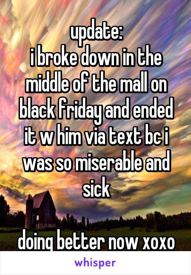 update:
i broke down in the middle of the mall on black friday and ended it w him via text bc i was so miserable and sick

doing better now xoxo