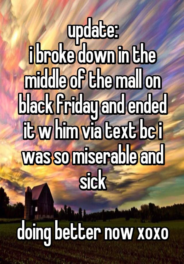 update:
i broke down in the middle of the mall on black friday and ended it w him via text bc i was so miserable and sick

doing better now xoxo