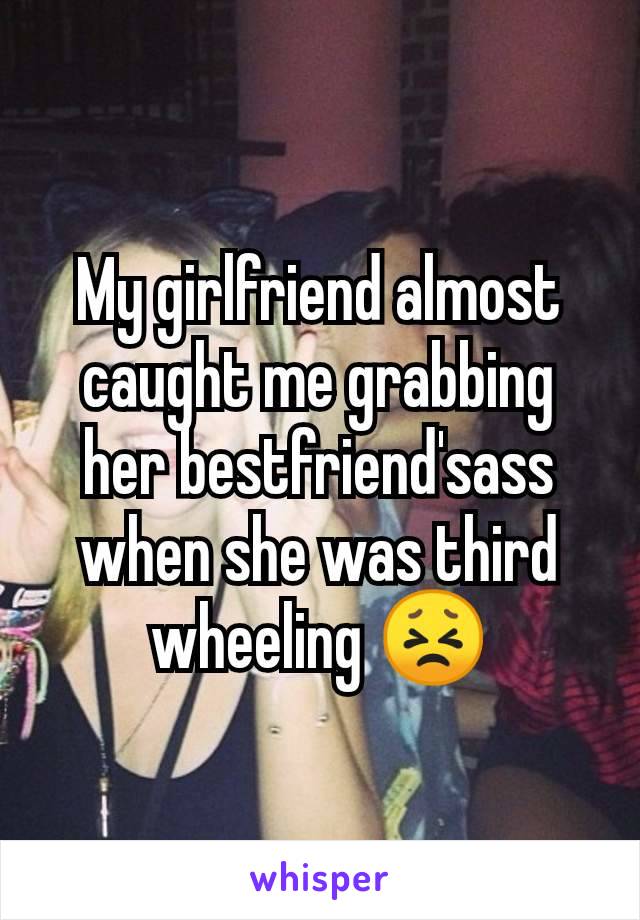 My girlfriend almost caught me grabbing her bestfriend'sass when she was third wheeling 😣