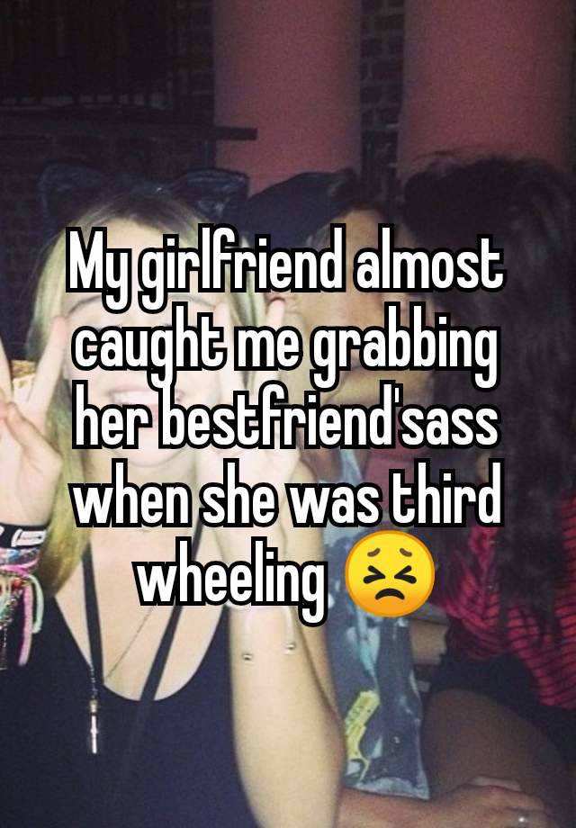 My girlfriend almost caught me grabbing her bestfriend'sass when she was third wheeling 😣