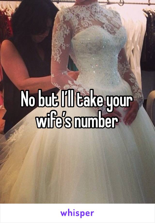 No but I’ll take your wife’s number 