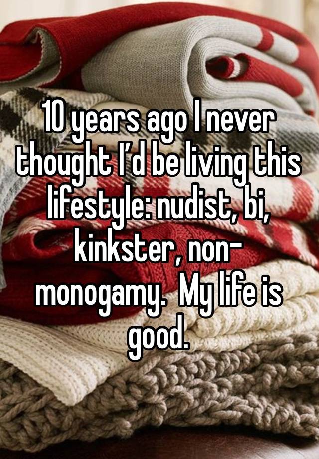 10 years ago I never thought I’d be living this lifestyle: nudist, bi, kinkster, non-monogamy.  My life is good. 