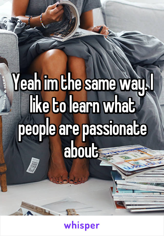 Yeah im the same way. I like to learn what people are passionate about 