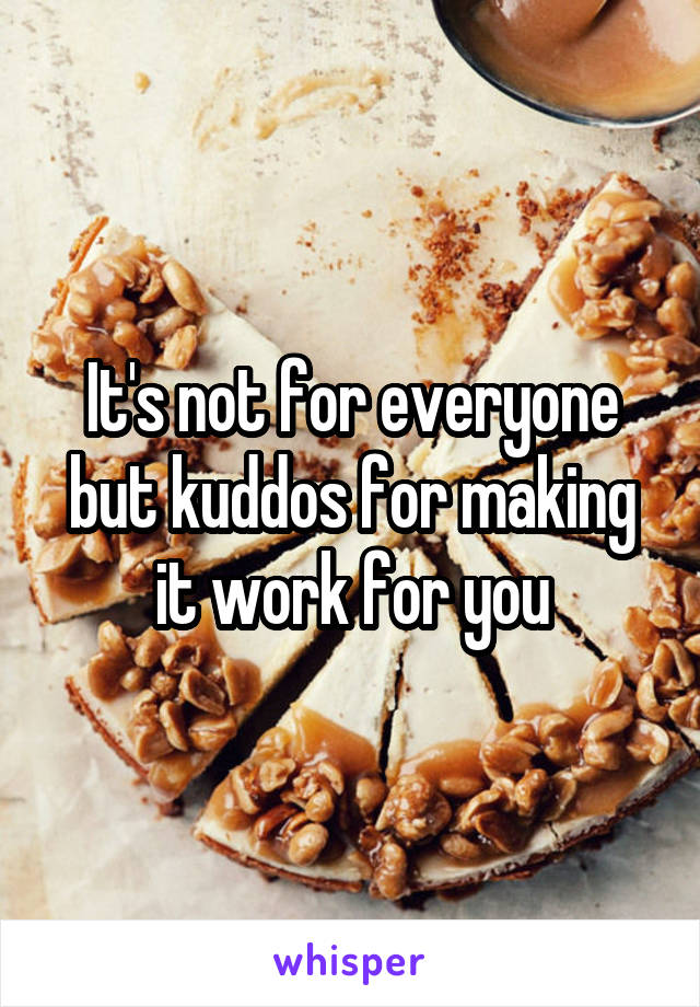 It's not for everyone but kuddos for making it work for you