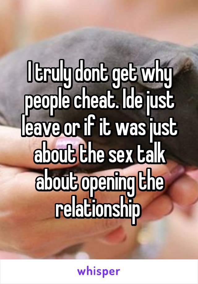 I truly dont get why people cheat. Ide just leave or if it was just about the sex talk about opening the relationship 