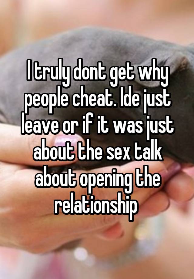 I truly dont get why people cheat. Ide just leave or if it was just about the sex talk about opening the relationship 