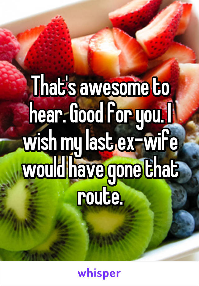 That's awesome to hear. Good for you. I wish my last ex-wife would have gone that route.