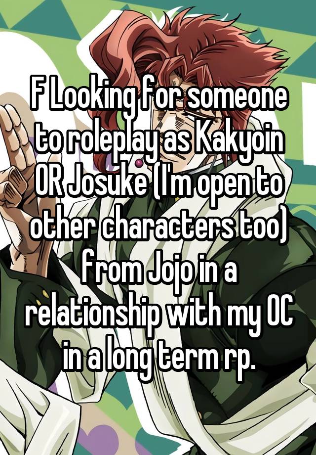 F Looking for someone to roleplay as Kakyoin OR Josuke (I'm open to other characters too) from Jojo in a relationship with my OC in a long term rp.