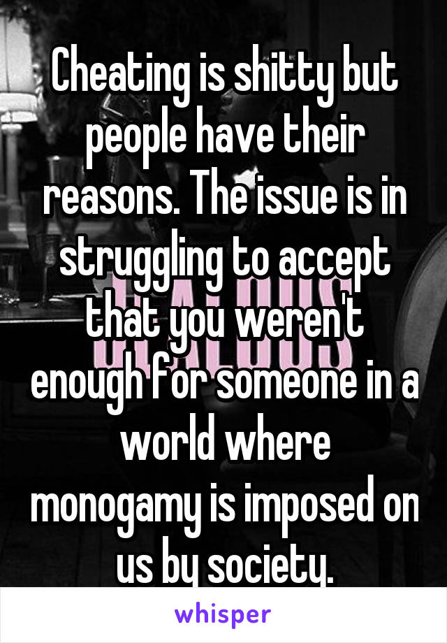 Cheating is shitty but people have their reasons. The issue is in struggling to accept that you weren't enough for someone in a world where monogamy is imposed on us by society.