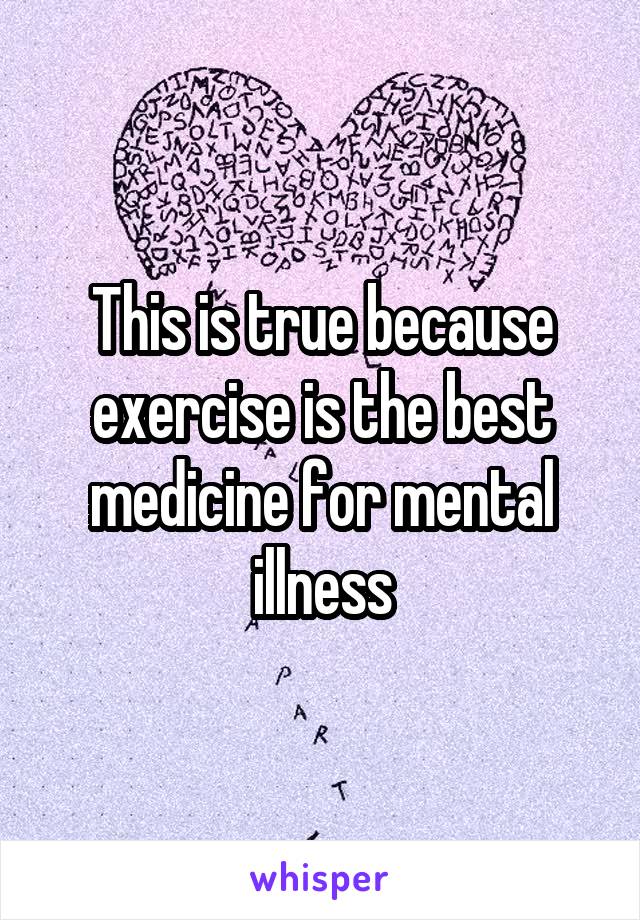 This is true because exercise is the best medicine for mental illness