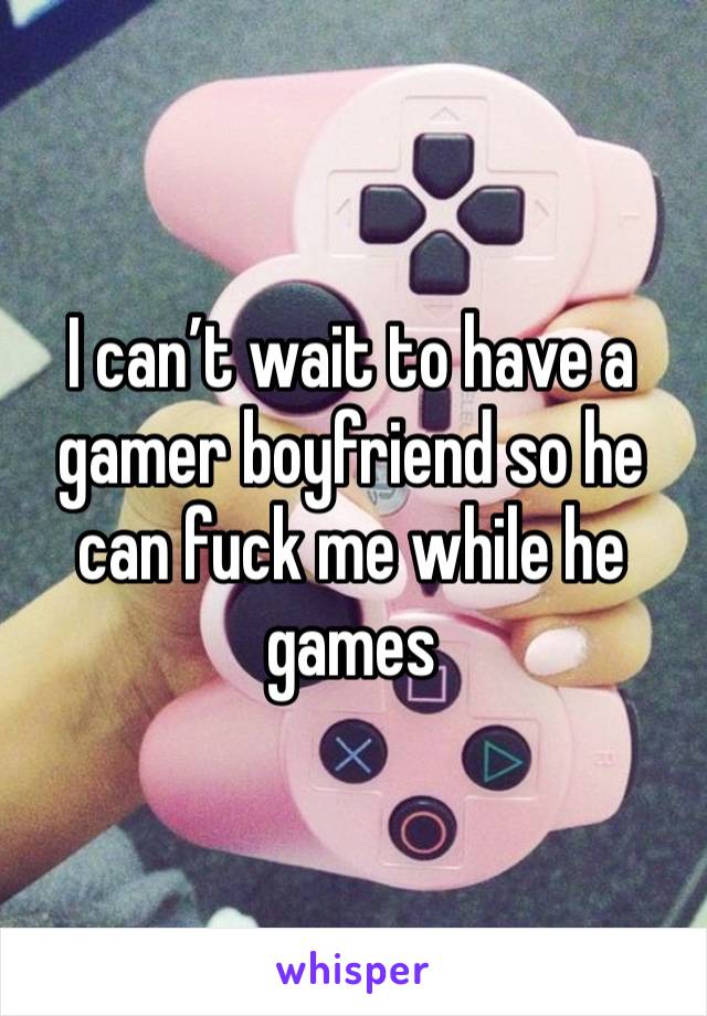 I can’t wait to have a gamer boyfriend so he can fuck me while he games