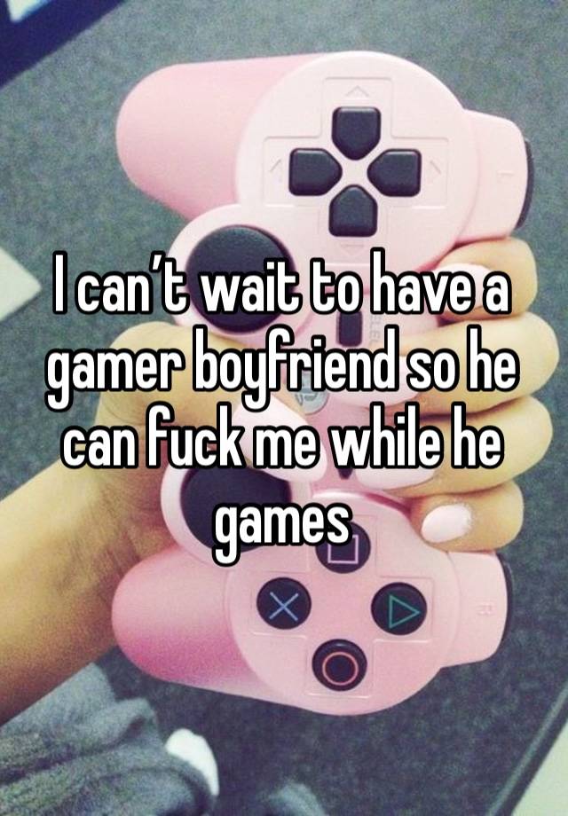 I can’t wait to have a gamer boyfriend so he can fuck me while he games