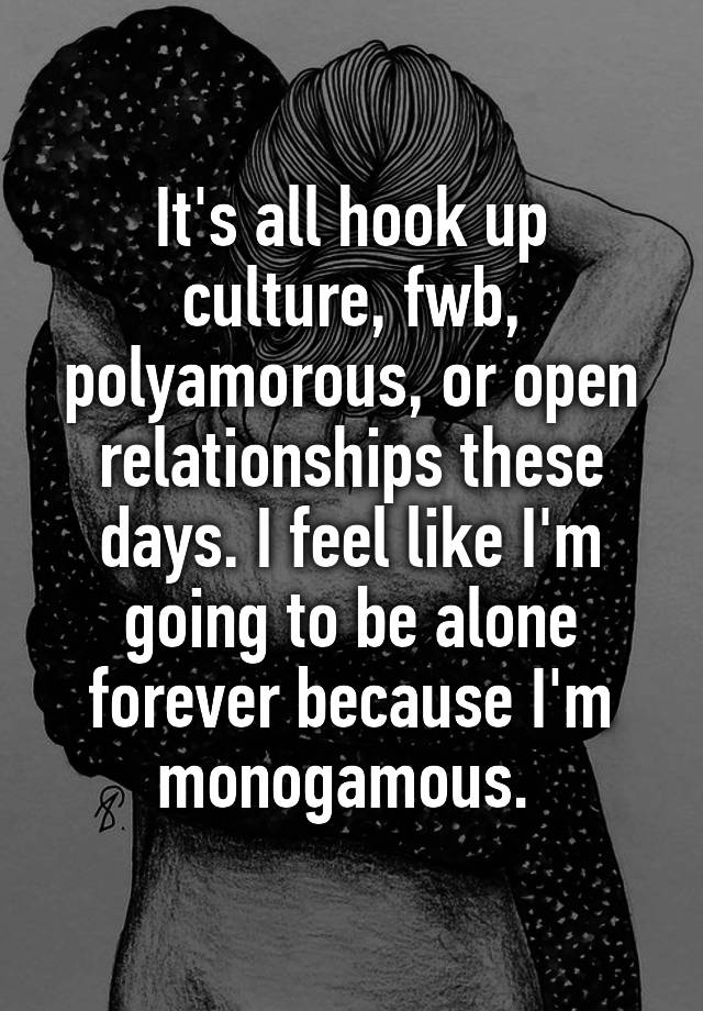 It's all hook up culture, fwb, polyamorous, or open relationships these days. I feel like I'm going to be alone forever because I'm monogamous. 