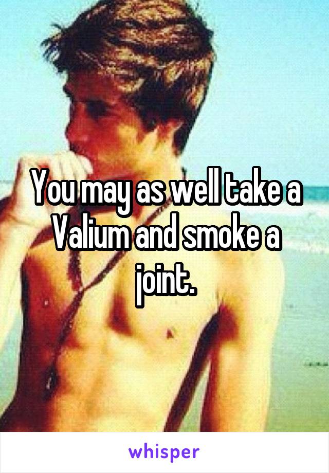 You may as well take a Valium and smoke a joint.